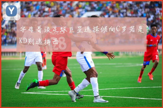 字母哥谈足球巨星选择倾向C罗若是KD则选梅西