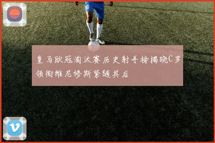 皇马欧冠淘汰赛历史射手榜揭晓C罗领衔维尼修斯紧随其后