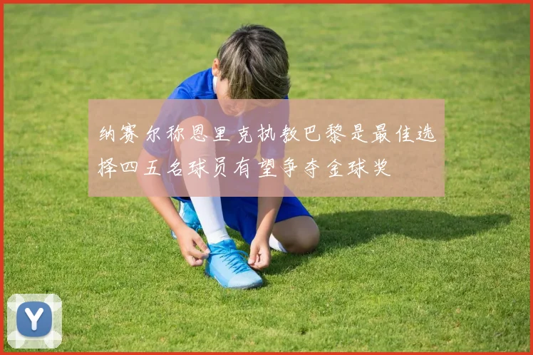 纳赛尔称恩里克执教巴黎是最佳选择四五名球员有望争夺金球奖