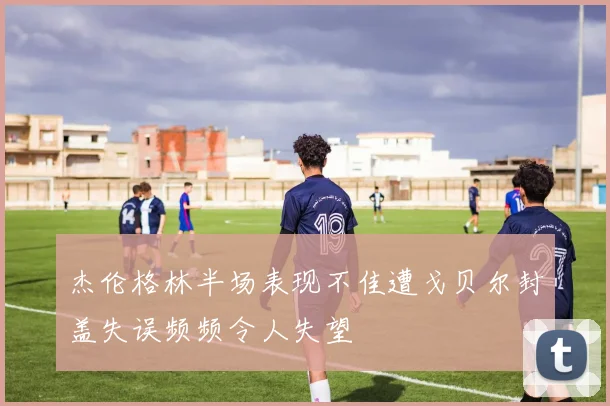 杰伦格林半场表现不佳遭戈贝尔封盖失误频频令人失望