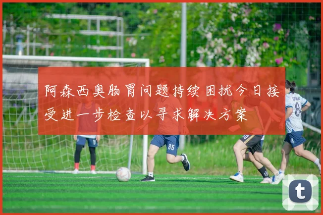 阿森西奥肠胃问题持续困扰今日接受进一步检查以寻求解决方案