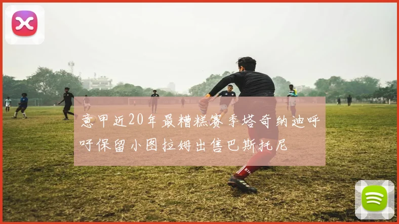 意甲近20年最糟糕赛季塔奇纳迪呼吁保留小图拉姆出售巴斯托尼