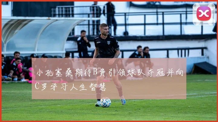 小孔塞桑期待B费引领球队夺冠并向C罗学习人生智慧