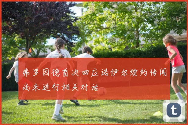 弗罗因德首次回应诺伊尔续约传闻尚未进行相关对话
