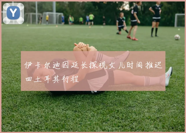 伊卡尔迪因延长探视女儿时间推迟回土耳其行程
