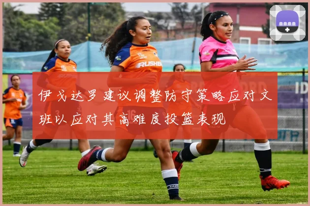 伊戈达罗建议调整防守策略应对文班以应对其高难度投篮表现