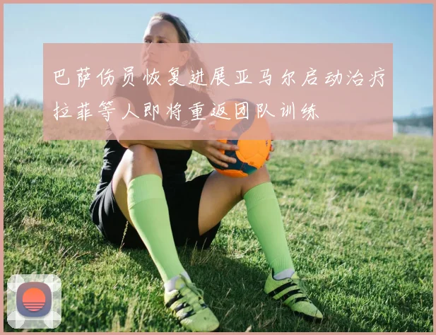 巴萨伤员恢复进展亚马尔启动治疗拉菲等人即将重返团队训练