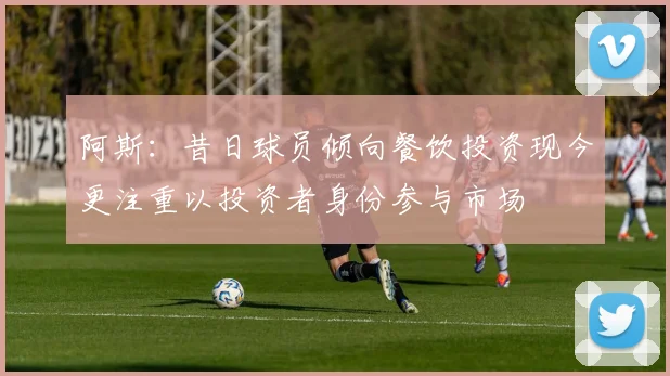阿斯：昔日球员倾向餐饮投资现今更注重以投资者身份参与市场